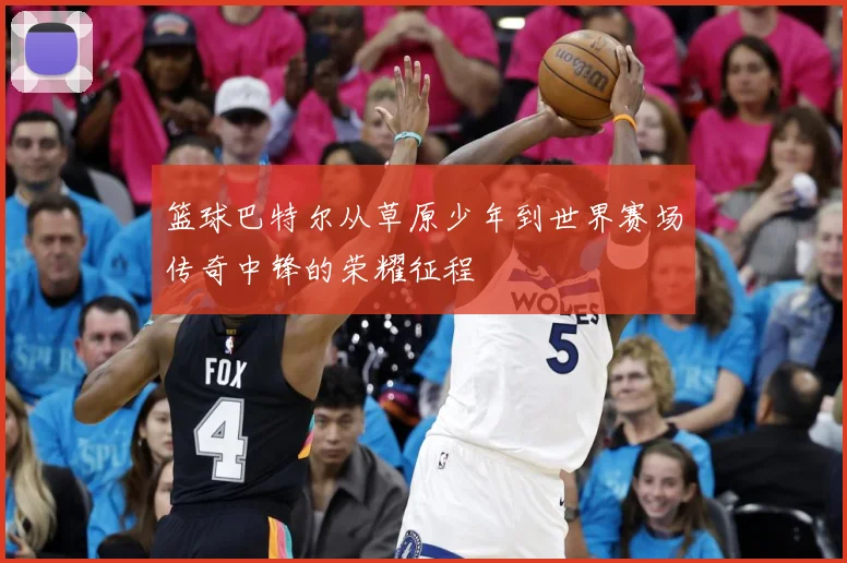 篮球巴特尔从草原少年到世界赛场传奇中锋的荣耀征程
