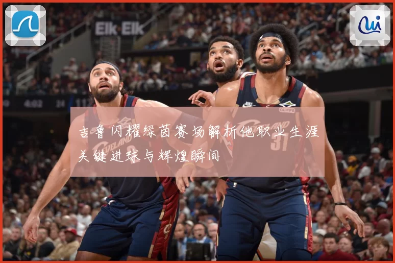 吉鲁闪耀绿茵赛场解析他职业生涯关键进球与辉煌瞬间