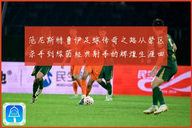 范尼斯特鲁伊足球传奇之路从禁区杀手到绿茵经典射手的辉煌生涯回顾