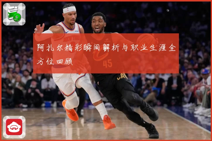 阿扎尔精彩瞬间解析与职业生涯全方位回顾