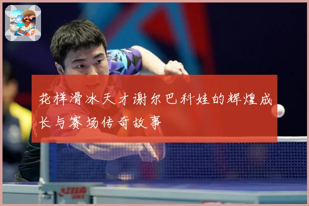 花样滑冰天才谢尔巴科娃的辉煌成长与赛场传奇故事