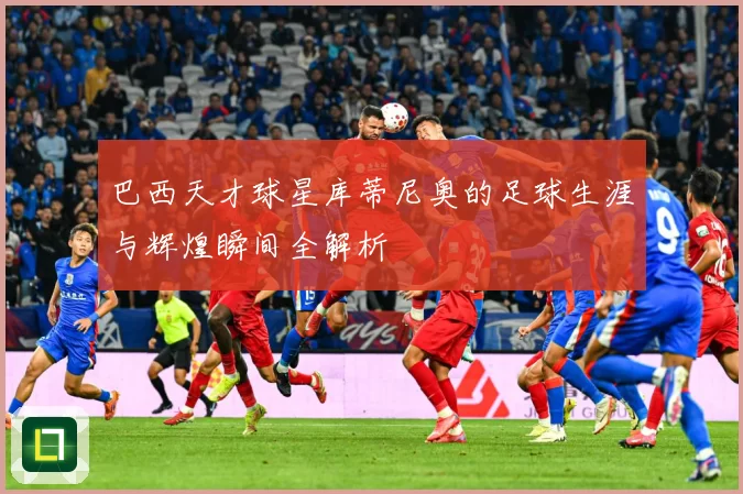 巴西天才球星库蒂尼奥的足球生涯与辉煌瞬间全解析