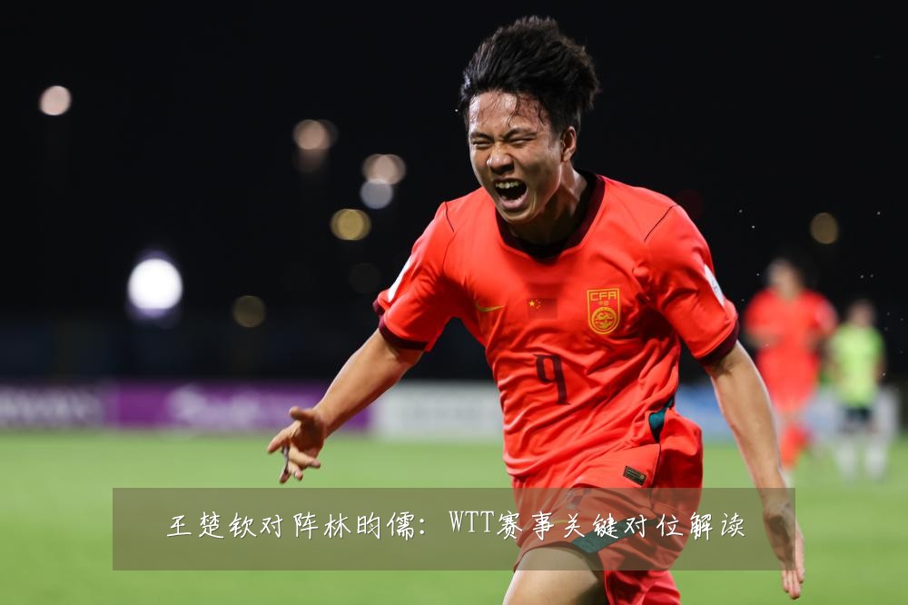 王楚钦对阵林昀儒：WTT赛事关键对位解读