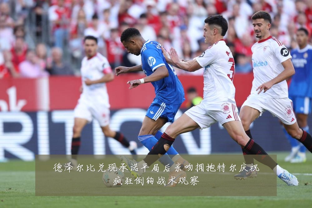 德泽尔比兑现承诺平局后亲吻拥抱特尔庆祝疯狂倒钩战术观察