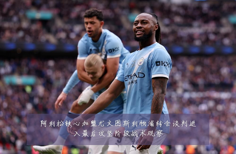 阿利松铁心加盟尤文图斯利物浦转会谈判进入最后攻坚阶段战术观察